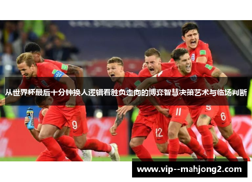 从世界杯最后十分钟换人逻辑看胜负走向的博弈智慧决策艺术与临场判断