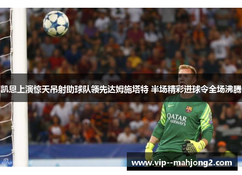 凯恩上演惊天吊射助球队领先达姆施塔特 半场精彩进球令全场沸腾 凯恩上演惊天吊射助球队领先达姆施塔特 半场精彩进球令全场沸腾