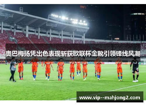 奥巴梅扬凭出色表现斩获欧联杯金靴引领锋线风潮