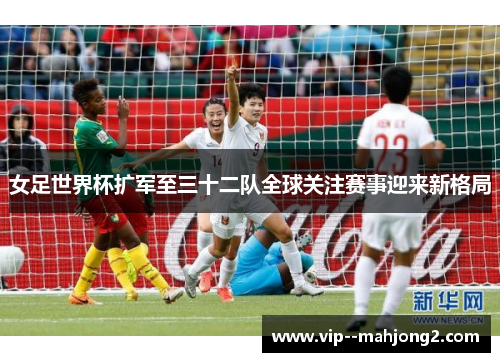 女足世界杯扩军至三十二队全球关注赛事迎来新格局 女足世界杯扩军至三十二队全球关注赛事迎来新格局